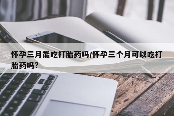 米非米索购买联系方式怀孕三月能吃打胎药吗/怀孕三个月可以吃打胎药吗?