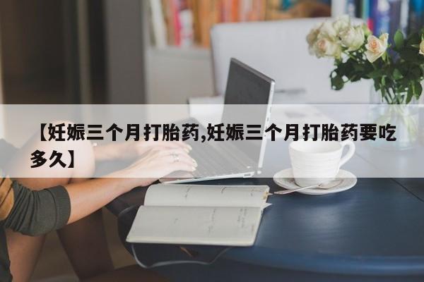 米非米索购买联系方式【妊娠三个月打胎药,妊娠三个月打胎药要吃多久】