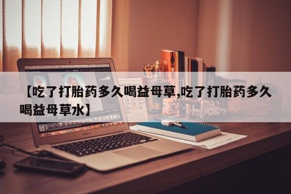 米非米索购买联系方式【吃了打胎药多久喝益母草,吃了打胎药多久喝益母草水】
