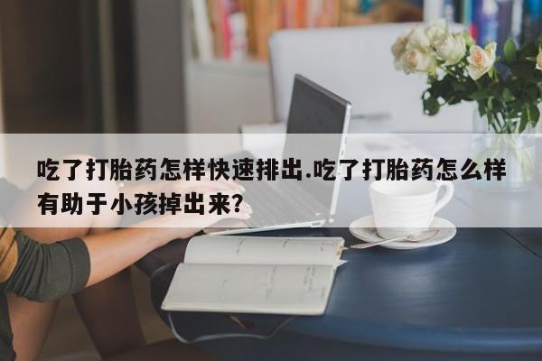 米非米索购买联系方式吃了打胎药怎样快速排出.吃了打胎药怎么样有助于小孩掉出来？