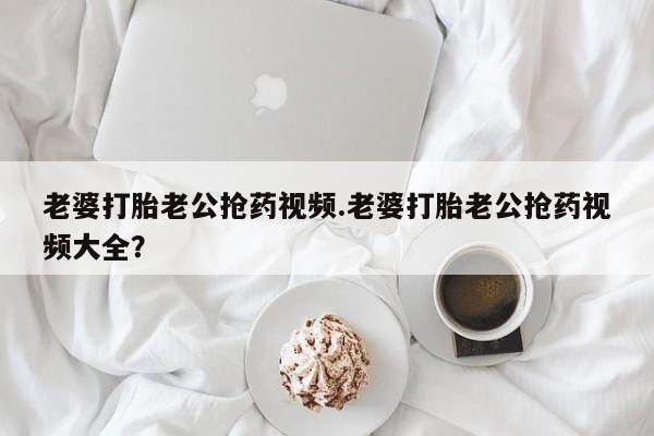 米非米索购买联系方式老婆打胎老公抢药视频.老婆打胎老公抢药视频大全？