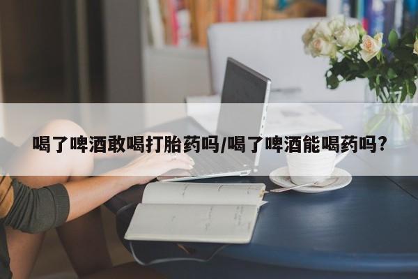 米非米索购买联系方式喝了啤酒敢喝打胎药吗/喝了啤酒能喝药吗?