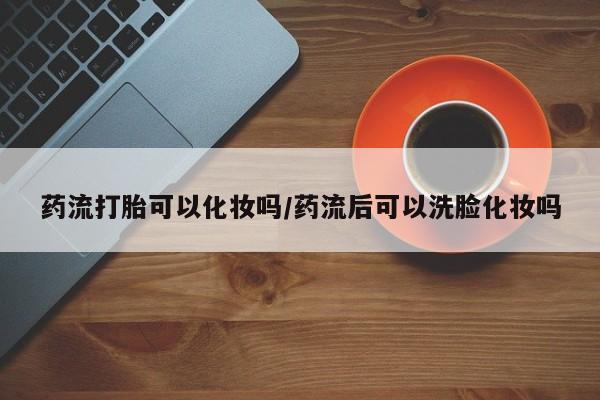 米非米索购买联系方式药流打胎可以化妆吗/药流后可以洗脸化妆吗