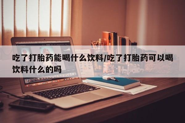 米非米索购买联系方式吃了打胎药能喝什么饮料/吃了打胎药可以喝饮料什么的吗