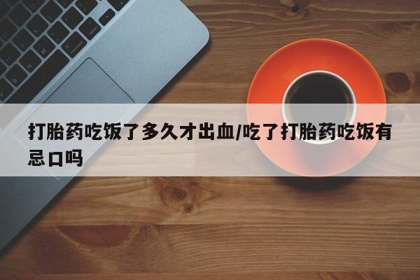 米非米索购买联系方式打胎药吃饭了多久才出血/吃了打胎药吃饭有忌口吗