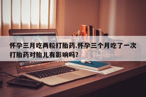 米非米索购买联系方式怀孕三月吃两粒打胎药.怀孕三个月吃了一次打胎药对胎儿有影响吗？
