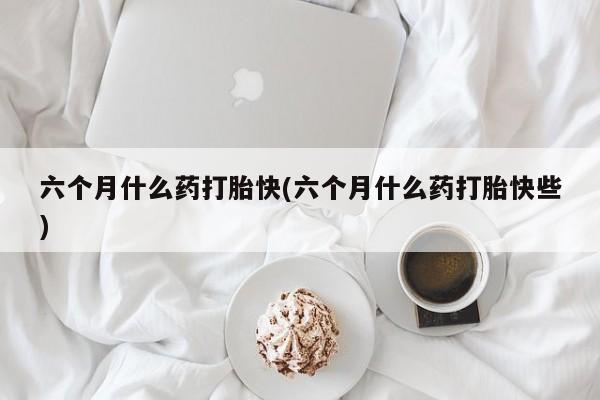 米非米索购买联系方式六个月什么药打胎快(六个月什么药打胎快些)