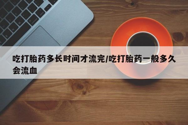 米非米索购买联系方式吃打胎药多长时间才流完/吃打胎药一般多久会流血