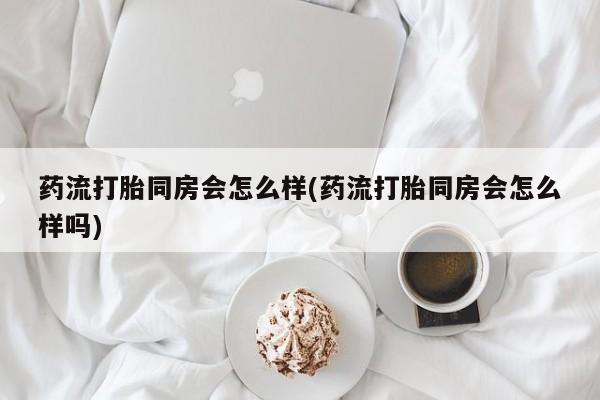 米非米索购买联系方式药流打胎同房会怎么样(药流打胎同房会怎么样吗)