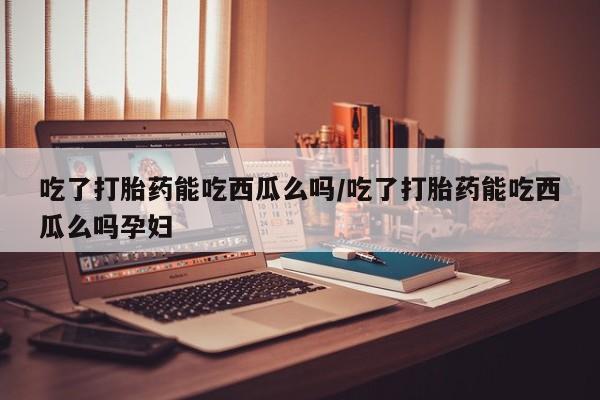 米非米索购买联系方式吃了打胎药能吃西瓜么吗/吃了打胎药能吃西瓜么吗孕妇