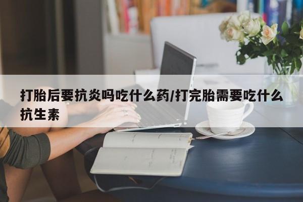 米非米索购买联系方式打胎后要抗炎吗吃什么药/打完胎需要吃什么抗生素