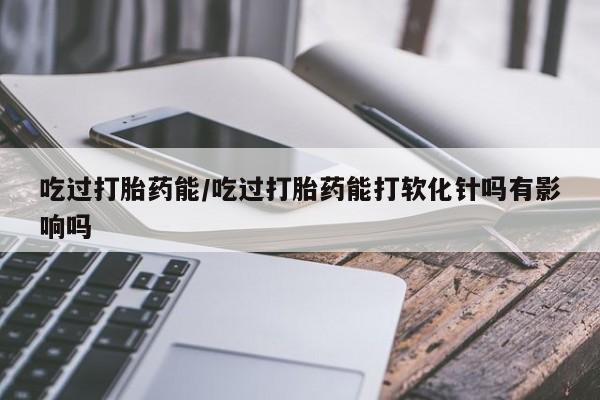 米非米索购买联系方式吃过打胎药能/吃过打胎药能打软化针吗有影响吗