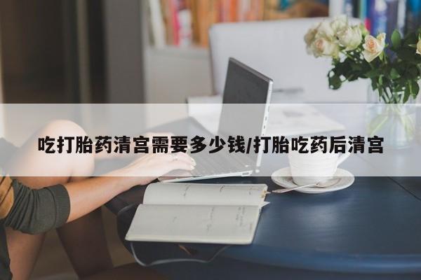 米非米索购买联系方式吃打胎药清宫需要多少钱/打胎吃药后清宫