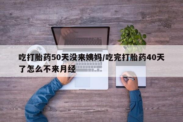 米非米索购买联系方式吃打胎药50天没来姨妈/吃完打胎药40天了怎么不来月经