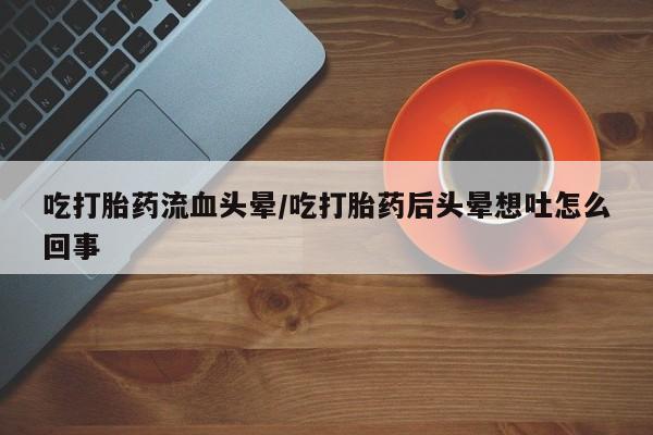 米非米索购买联系方式吃打胎药流血头晕/吃打胎药后头晕想吐怎么回事