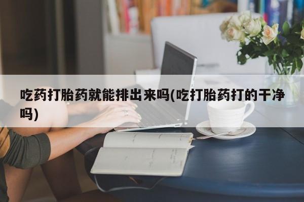 米非米索购买联系方式吃药打胎药就能排出来吗(吃打胎药打的干净吗)