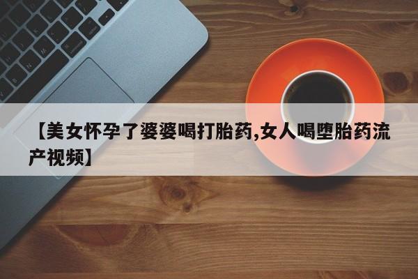 米非米索购买联系方式【美女怀孕了婆婆喝打胎药,女人喝堕胎药流产视频】