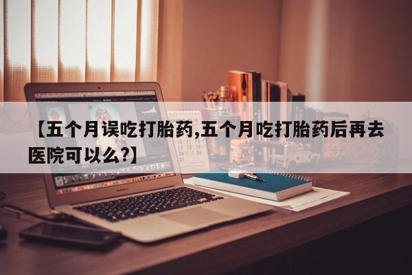 米非米索购买联系方式【五个月误吃打胎药,五个月吃打胎药后再去医院可以么?】