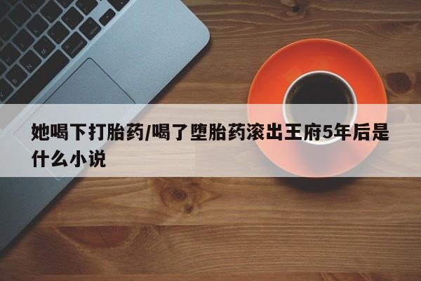 米非米索购买联系方式她喝下打胎药/喝了堕胎药滚出王府5年后是什么小说