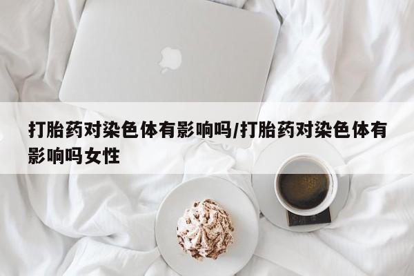 米非米索购买联系方式打胎药对染色体有影响吗/打胎药对染色体有影响吗女性