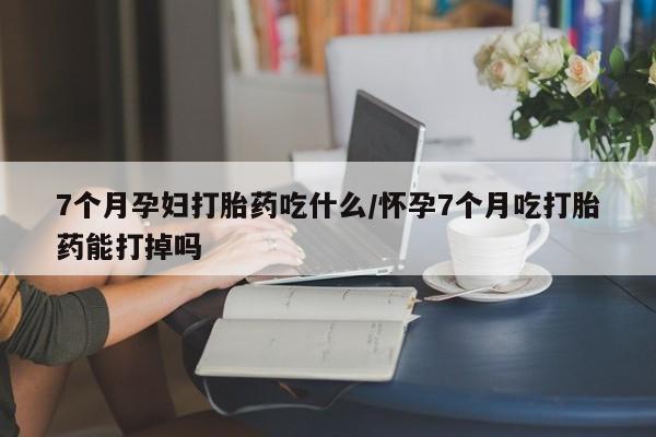 米非米索购买联系方式7个月孕妇打胎药吃什么/怀孕7个月吃打胎药能打掉吗