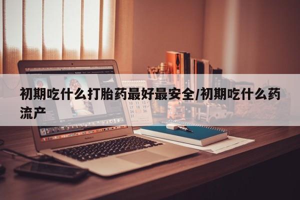米非米索购买联系方式初期吃什么打胎药最好最安全/初期吃什么药流产