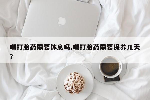 米非米索购买联系方式喝打胎药需要休息吗.喝打胎药需要保养几天？