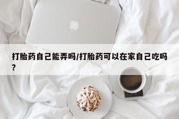 米非米索购买联系方式打胎药自己能弄吗/打胎药可以在家自己吃吗?