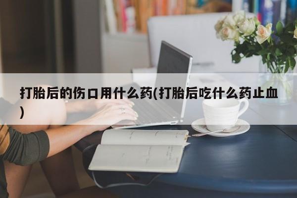米非米索购买联系方式打胎后的伤口用什么药(打胎后吃什么药止血)