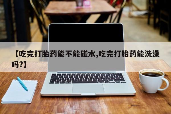 米非米索购买联系方式【吃完打胎药能不能碰水,吃完打胎药能洗澡吗?】