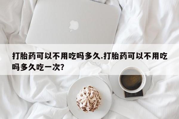 米非米索购买联系方式打胎药可以不用吃吗多久.打胎药可以不用吃吗多久吃一次？