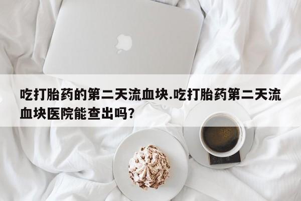 米非米索购买联系方式吃打胎药的第二天流血块.吃打胎药第二天流血块医院能查出吗？
