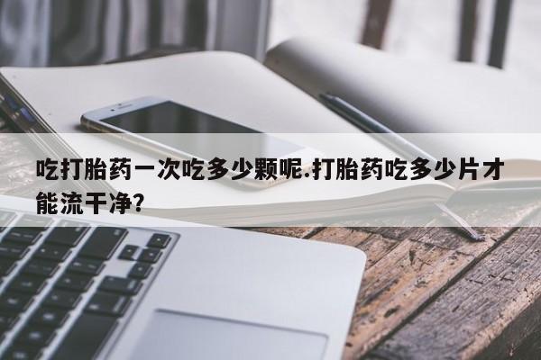 米非米索购买联系方式吃打胎药一次吃多少颗呢.打胎药吃多少片才能流干净？