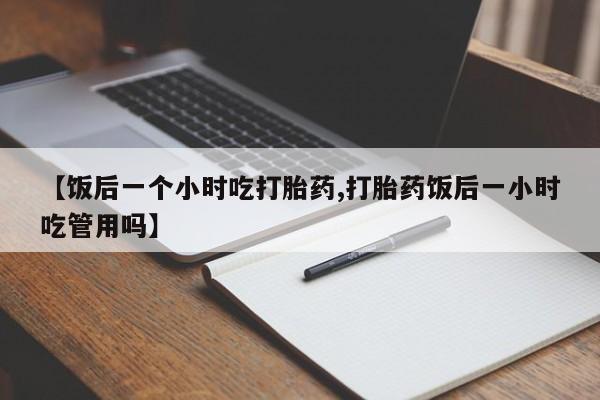 米非米索购买联系方式【饭后一个小时吃打胎药,打胎药饭后一小时吃管用吗】