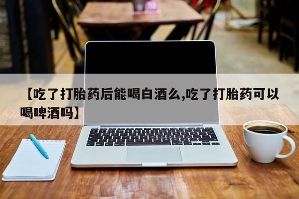 米非米索购买联系方式【吃了打胎药后能喝白酒么,吃了打胎药可以喝啤酒吗】