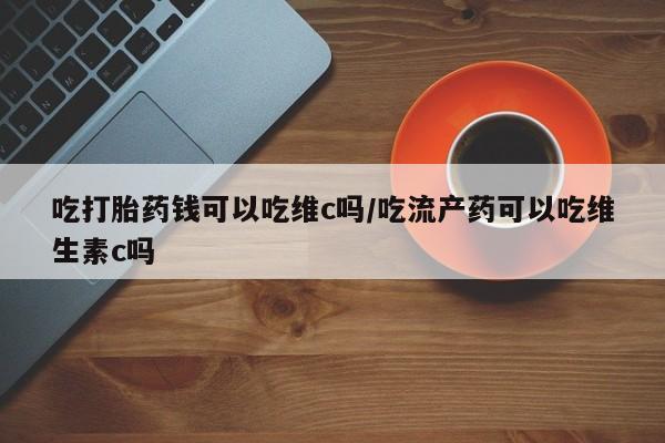 米非米索购买联系方式吃打胎药钱可以吃维c吗/吃流产药可以吃维生素c吗