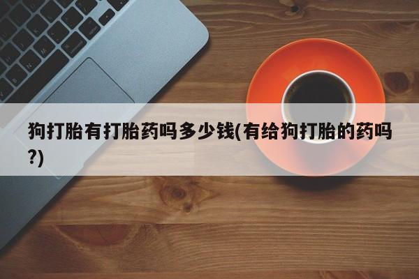 米非米索购买联系方式狗打胎有打胎药吗多少钱(有给狗打胎的药吗?)