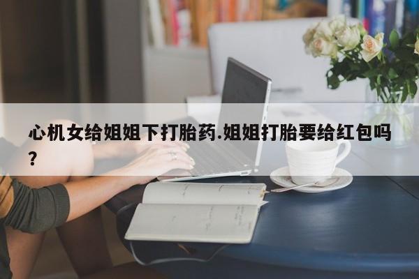 米非米索购买联系方式心机女给姐姐下打胎药.姐姐打胎要给红包吗？
