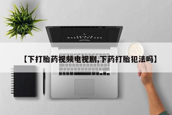 米非米索购买联系方式【下打胎药视频电视剧,下药打胎犯法吗】