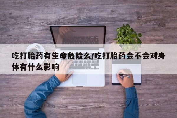 米非米索购买联系方式吃打胎药有生命危险么/吃打胎药会不会对身体有什么影响