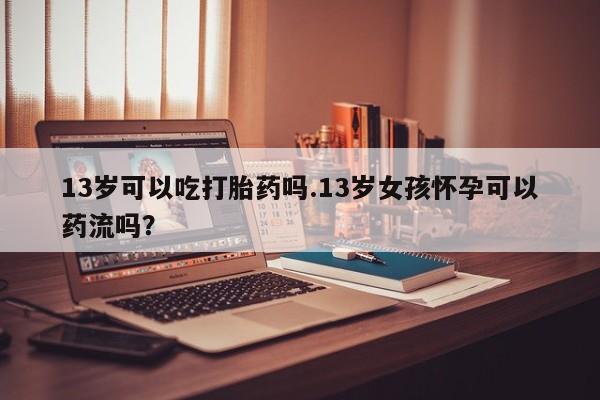 米非米索购买联系方式13岁可以吃打胎药吗.13岁女孩怀孕可以药流吗？