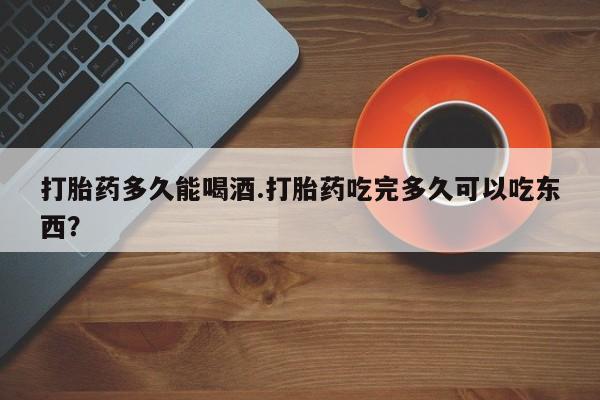 米非米索购买联系方式打胎药多久能喝酒.打胎药吃完多久可以吃东西？