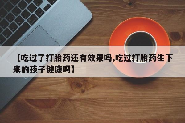 米非米索购买联系方式【吃过了打胎药还有效果吗,吃过打胎药生下来的孩子健康吗】